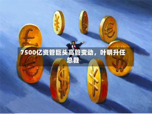 7500亿资管巨头高管变动	，叶明升任总裁-第2张图片