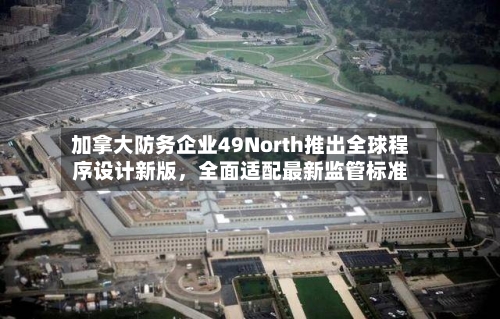 加拿大防务企业49North推出全球程序设计新版,全面适配最新监管标准