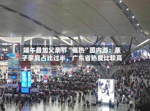 端午叠加父亲节“催热”国内游:亲子家庭占比过半,广东省热度比较高
