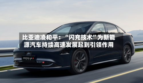 比亚迪凌和平:“闪充技术”为新能源汽车持续高速发展起到引领作用