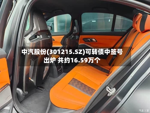 中汽股份(301215.SZ)可转债中签号出炉 共约16.59万个-第2张图片