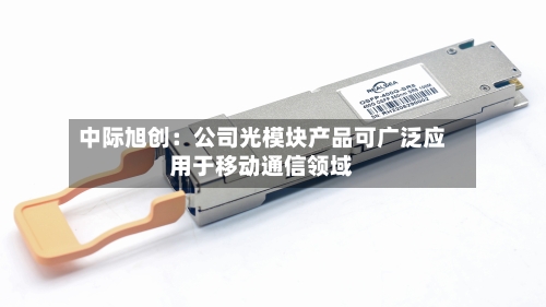 中际旭创:公司光模块产品可广泛应用于移动通信领域-第2张图片